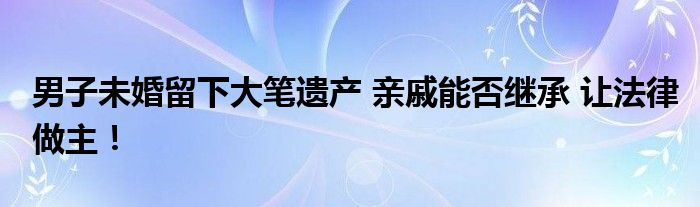 男子未婚留下大笔遗产 亲戚能否继承 让法律做主！