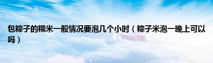 包粽子的糯米一般情况要泡几个小时（粽子米泡一晚上可以吗）