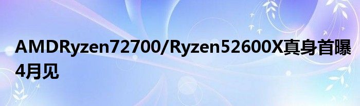 AMDRyzen72700/Ryzen52600X真身首曝4月见