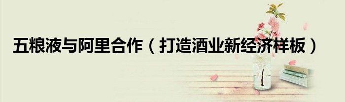 五粮液与阿里合作（打造酒业新经济样板）