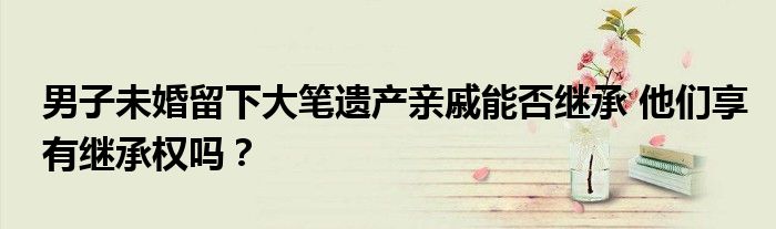 男子未婚留下大笔遗产亲戚能否继承 他们享有继承权吗？