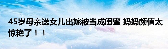 45岁母亲送女儿出嫁被当成闺蜜 妈妈颜值太惊艳了！！