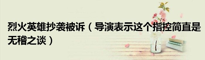 烈火英雄抄袭被诉（导演表示这个指控简直是无稽之谈）