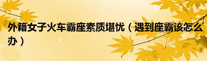 外籍女子火车霸座素质堪忧（遇到座霸该怎么办）