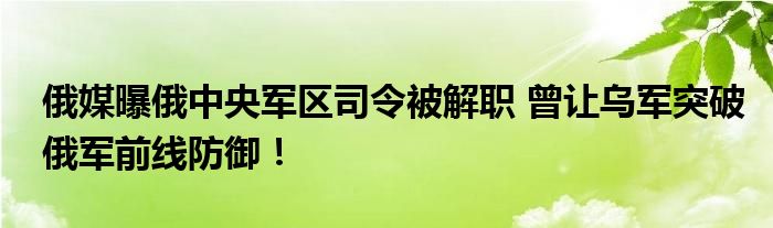 俄媒曝俄中央军区司令被解职 曾让乌军突破俄军前线防御！