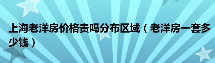 上海老洋房价格贵吗分布区域（老洋房一套多少钱）