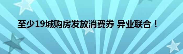 至少19城购房发放消费券 异业联合！