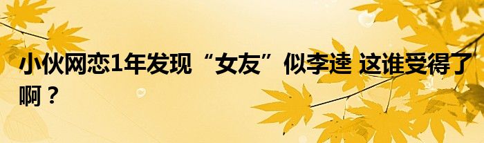 小伙网恋1年发现“女友”似李逵 这谁受得了啊？