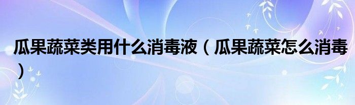 瓜果蔬菜类用什么消毒液（瓜果蔬菜怎么消毒）