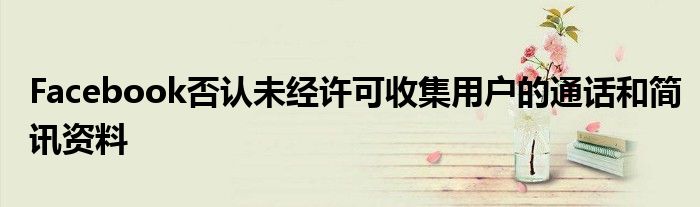 Facebook否认未经许可收集用户的通话和简讯资料
