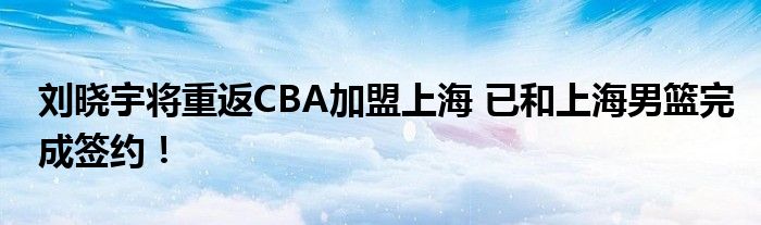 刘晓宇将重返CBA加盟上海 已和上海男篮完成签约！