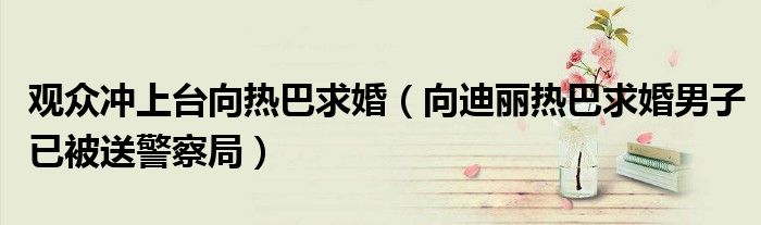 观众冲上台向热巴求婚（向迪丽热巴求婚男子已被送警察局）