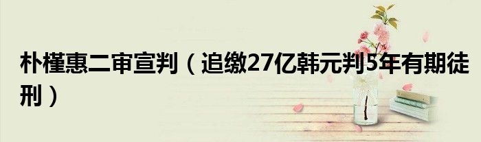 朴槿惠二审宣判（追缴27亿韩元判5年有期徒刑）