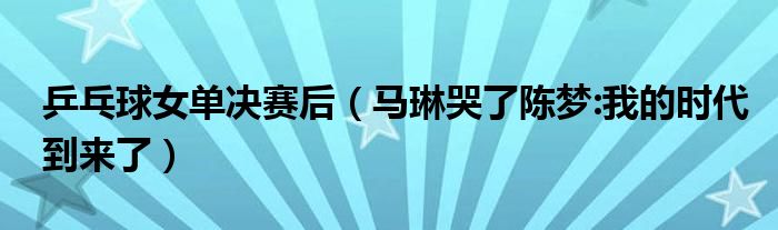 乒乓球女单决赛后（马琳哭了陈梦:我的时代到来了）