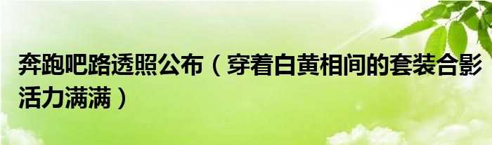 奔跑吧路透照公布（穿着白黄相间的套装合影活力满满）