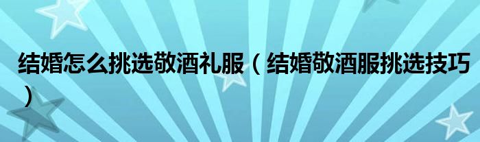 结婚怎么挑选敬酒礼服（结婚敬酒服挑选技巧）
