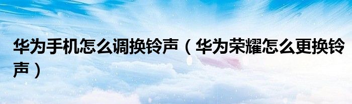 华为手机怎么调换铃声（华为荣耀怎么更换铃声）
