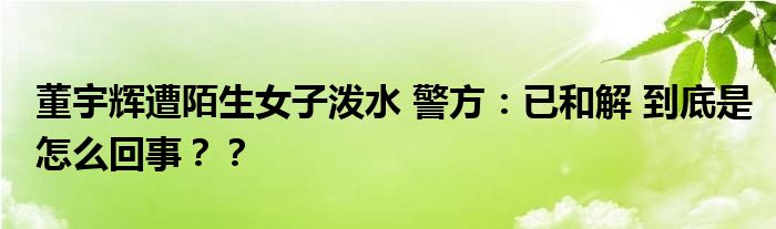 董宇辉遭陌生女子泼水 警方：已和解 到底是怎么回事？？