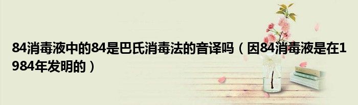 84消毒液中的84是巴氏消毒法的音译吗（因84消毒液是在1984年发明的）