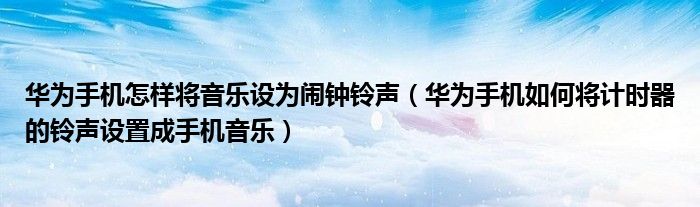 华为手机怎样将音乐设为闹钟铃声（华为手机如何将计时器的铃声设置成手机音乐）