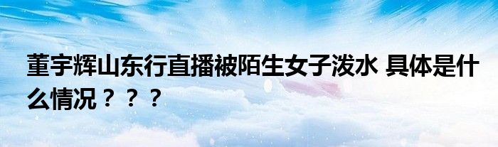 董宇辉山东行直播被陌生女子泼水 具体是什么情况？？？