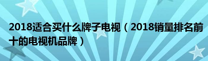 2018适合买什么牌子电视（2018销量排名前十的电视机品牌）