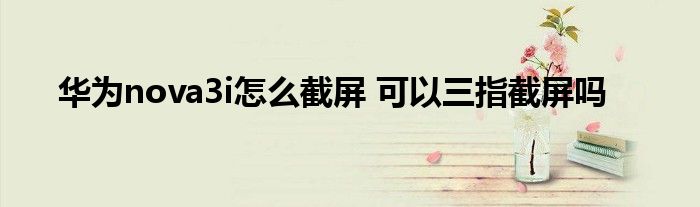 华为nova3i怎么截屏 可以三指截屏吗