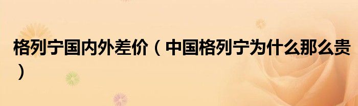 格列宁国内外差价（中国格列宁为什么那么贵）