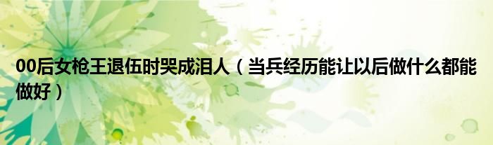 00后女枪王退伍时哭成泪人（当兵经历能让以后做什么都能做好）