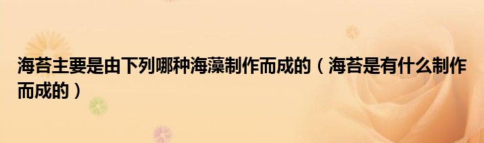 海苔主要是由下列哪种海藻制作而成的（海苔是有什么制作而成的）