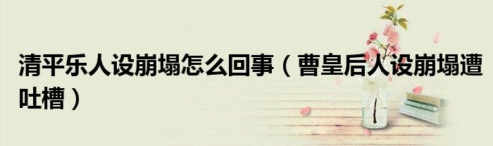 清平乐人设崩塌怎么回事（曹皇后人设崩塌遭吐槽）