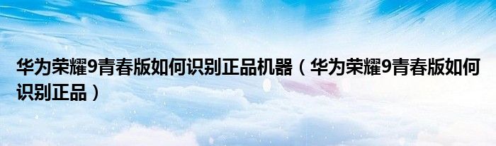 华为荣耀9青春版如何识别正品机器（华为荣耀9青春版如何识别正品）