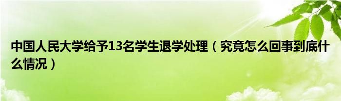 中国人民大学给予13名学生退学处理（究竟怎么回事到底什么情况）