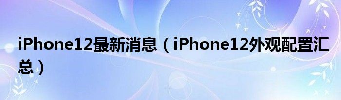 iPhone12最新消息（iPhone12外观配置汇总）