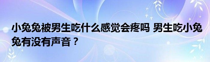 小兔兔被男生吃什么感觉会疼吗 男生吃小兔兔有没有声音？