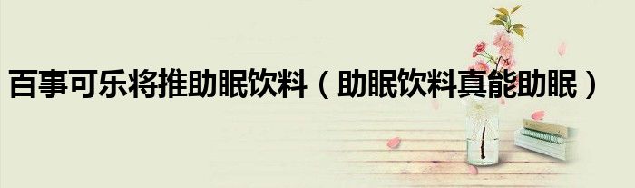 百事可乐将推助眠饮料（助眠饮料真能助眠）