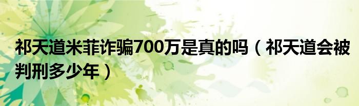 祁天道米菲诈骗700万是真的吗（祁天道会被判刑多少年）