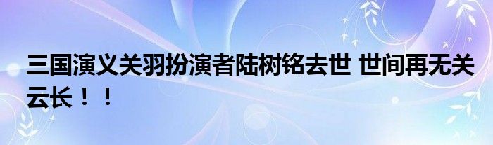 三国演义关羽扮演者陆树铭去世 世间再无关云长！！