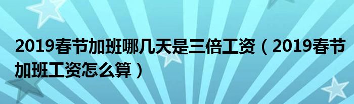 2019春节加班哪几天是三倍工资（2019春节加班工资怎么算）