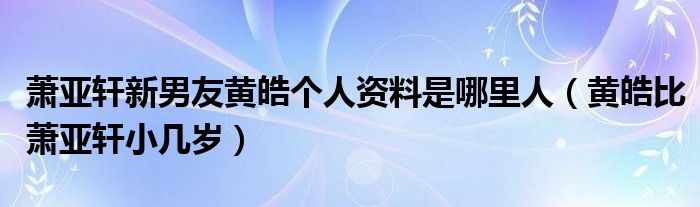 萧亚轩新男友黄皓个人资料是哪里人（黄皓比萧亚轩小几岁）