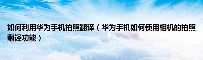 如何利用华为手机拍照翻译（华为手机如何使用相机的拍照翻译功能）