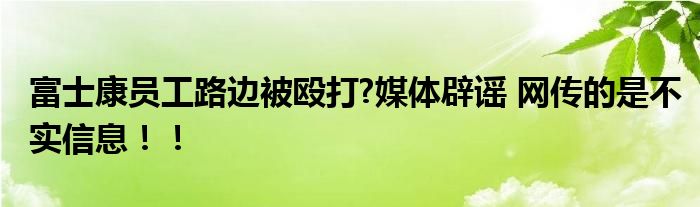 富士康员工路边被殴打?媒体辟谣 网传的是不实信息！！