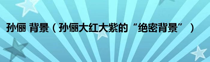 孙俪 背景（孙俪大红大紫的“绝密背景”）