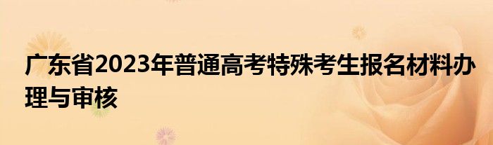 广东省2023年普通高考特殊考生报名材料办理与审核
