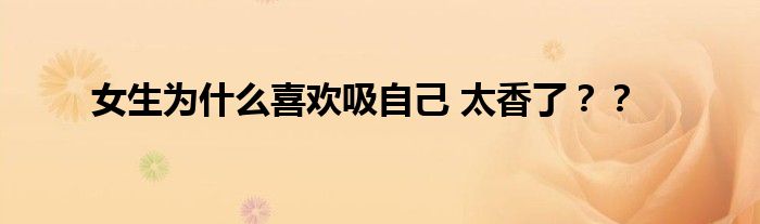 女生为什么喜欢吸自己 太香了？？
