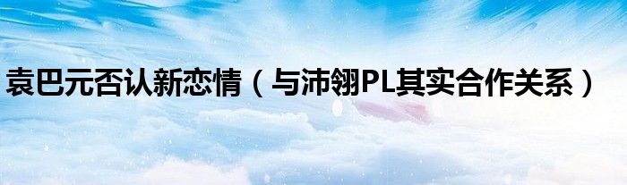 袁巴元否认新恋情（与沛翎PL其实合作关系）