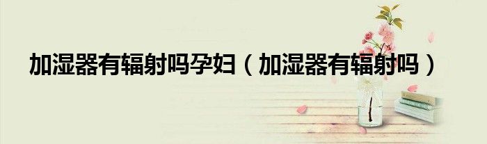 加湿器有辐射吗孕妇（加湿器有辐射吗）