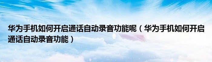 华为手机如何开启通话自动录音功能呢（华为手机如何开启通话自动录音功能）