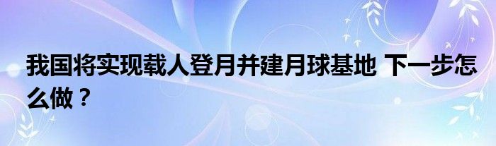 我国将实现载人登月并建月球基地 下一步怎么做？