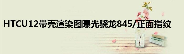 HTCU12带壳渲染图曝光骁龙845/正面指纹
